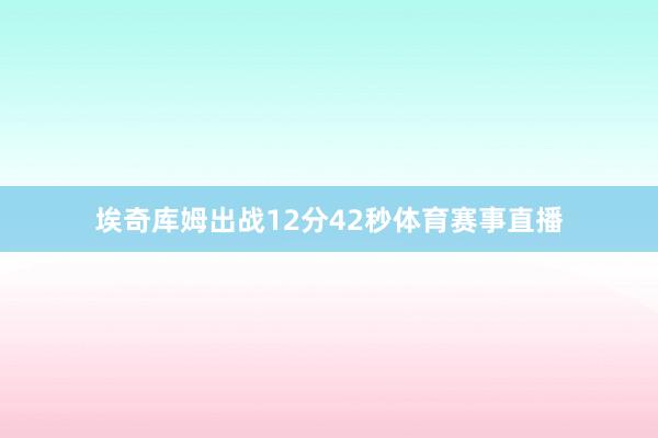 埃奇库姆出战12分42秒体育赛事直播