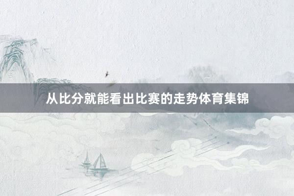 从比分就能看出比赛的走势体育集锦