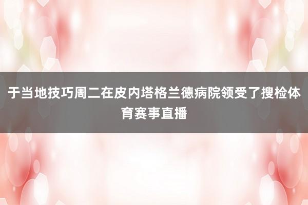 于当地技巧周二在皮内塔格兰德病院领受了搜检体育赛事直播