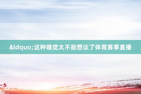 &ldquo;这种嗅觉太不能想议了体育赛事直播