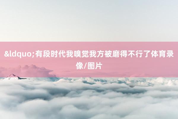 &ldquo;有段时代我嗅觉我方被磨得不行了体育录像/图片