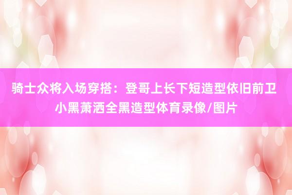 骑士众将入场穿搭：登哥上长下短造型依旧前卫 小黑萧洒全黑造型体育录像/图片