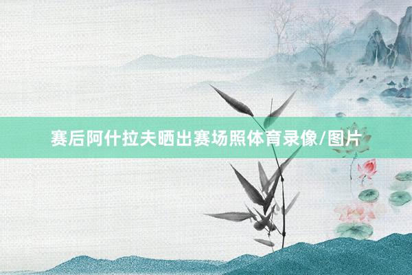 赛后阿什拉夫晒出赛场照体育录像/图片