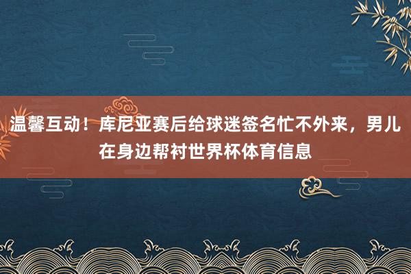 温馨互动！库尼亚赛后给球迷签名忙不外来，男儿在身边帮衬世界杯体育信息