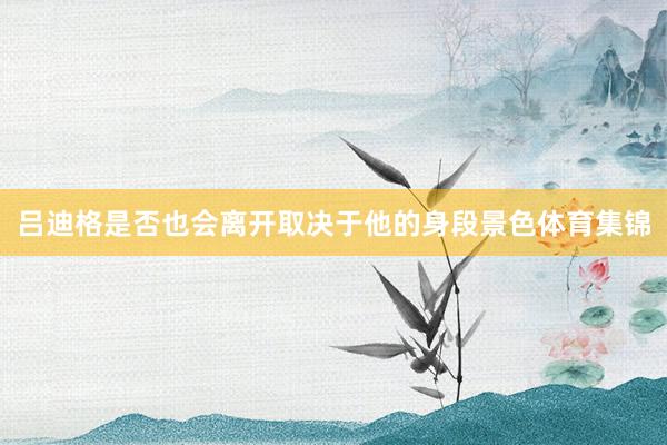 吕迪格是否也会离开取决于他的身段景色体育集锦