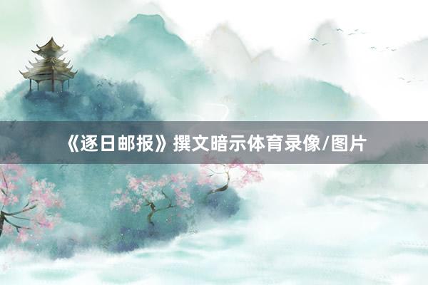 《逐日邮报》撰文暗示体育录像/图片