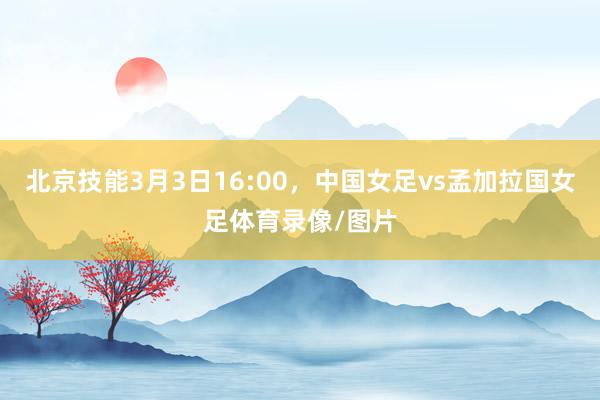北京技能3月3日16:00，中国女足vs孟加拉国女足体育录像/图片