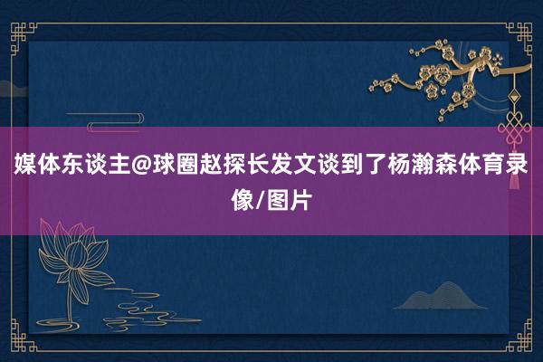 媒体东谈主@球圈赵探长发文谈到了杨瀚森体育录像/图片