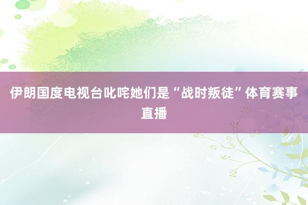 伊朗国度电视台叱咤她们是“战时叛徒”体育赛事直播