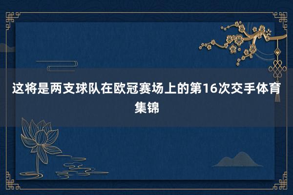 这将是两支球队在欧冠赛场上的第16次交手体育集锦