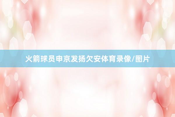 火箭球员申京发扬欠安体育录像/图片