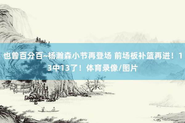 也曾百分百~杨瀚森小节再登场 前场板补篮再进！13中13了！体育录像/图片
