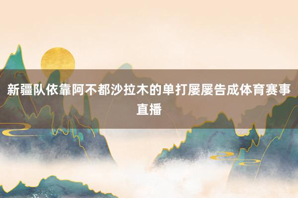 新疆队依靠阿不都沙拉木的单打屡屡告成体育赛事直播