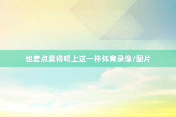 也差点莫得喝上这一杯体育录像/图片