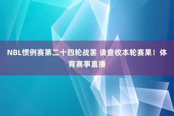 NBL惯例赛第二十四轮战罢 请查收本轮赛果！体育赛事直播