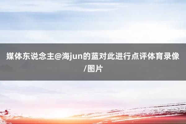 媒体东说念主@海jun的蓝对此进行点评体育录像/图片