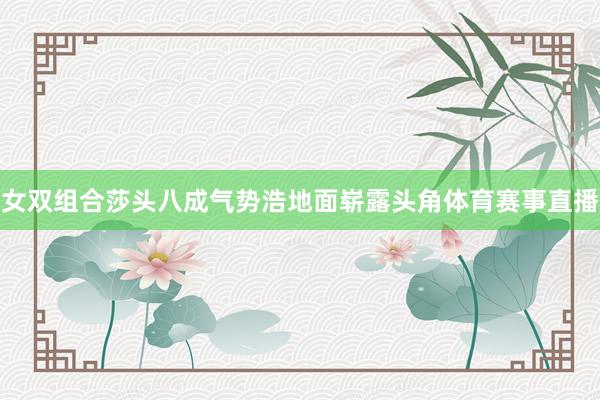 女双组合莎头八成气势浩地面崭露头角体育赛事直播