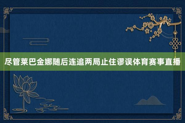 尽管莱巴金娜随后连追两局止住谬误体育赛事直播