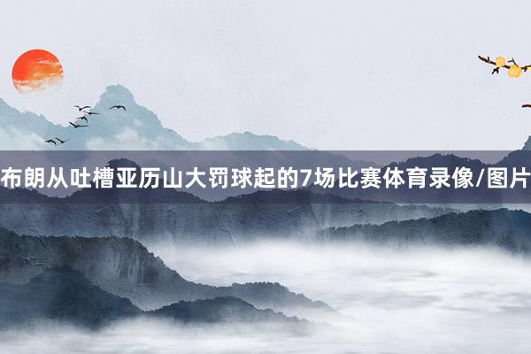 布朗从吐槽亚历山大罚球起的7场比赛体育录像/图片