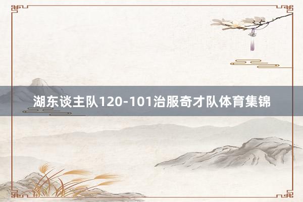 湖东谈主队120-101治服奇才队体育集锦