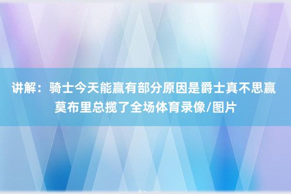 讲解：骑士今天能赢有部分原因是爵士真不思赢 莫布里总揽了全场体育录像/图片