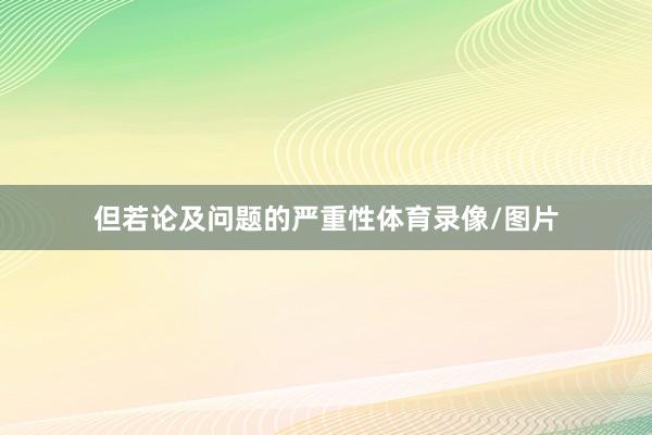 但若论及问题的严重性体育录像/图片
