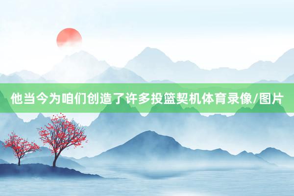 他当今为咱们创造了许多投篮契机体育录像/图片