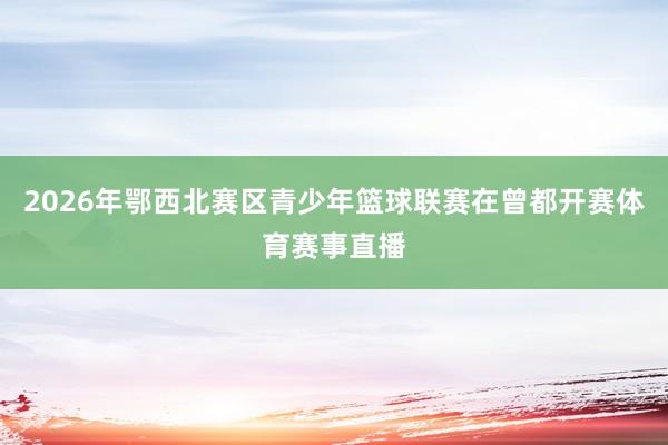 2026年鄂西北赛区青少年篮球联赛在曾都开赛体育赛事直播