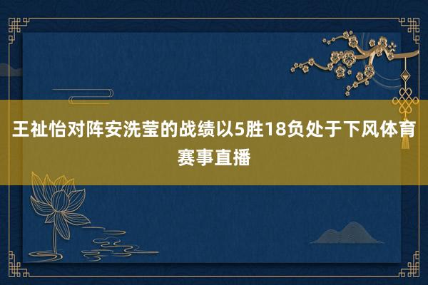 王祉怡对阵安洗莹的战绩以5胜18负处于下风体育赛事直播