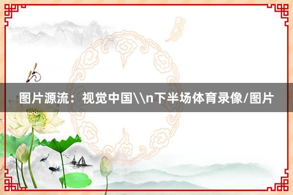 图片源流：视觉中国\n下半场体育录像/图片