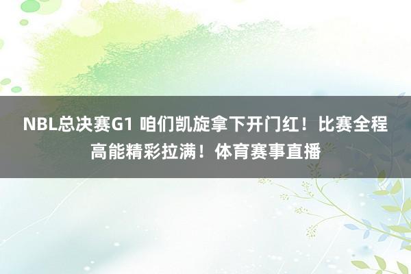 NBL总决赛G1 咱们凯旋拿下开门红！比赛全程高能精彩拉满！体育赛事直播