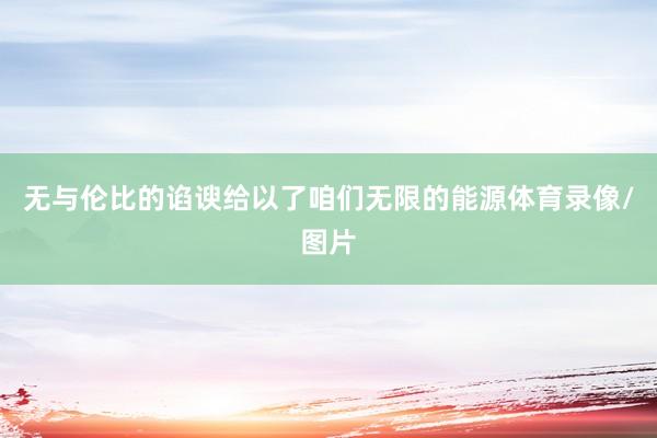 无与伦比的谄谀给以了咱们无限的能源体育录像/图片