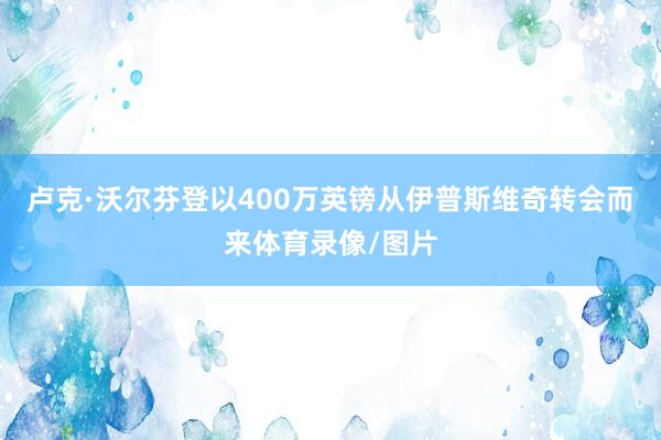 卢克·沃尔芬登以400万英镑从伊普斯维奇转会而来体育录像/图片