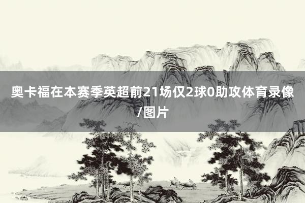 奥卡福在本赛季英超前21场仅2球0助攻体育录像/图片