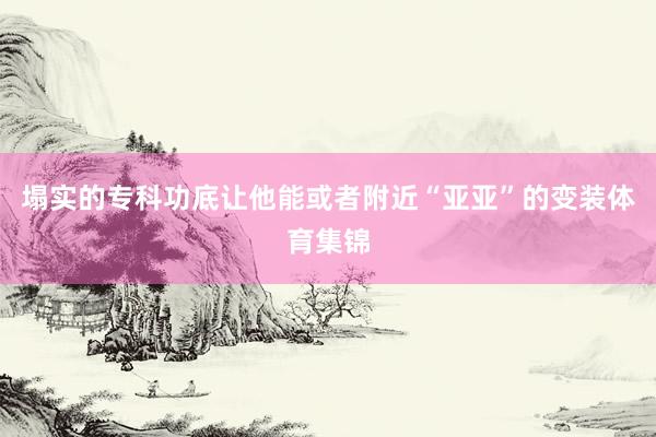 塌实的专科功底让他能或者附近“亚亚”的变装体育集锦