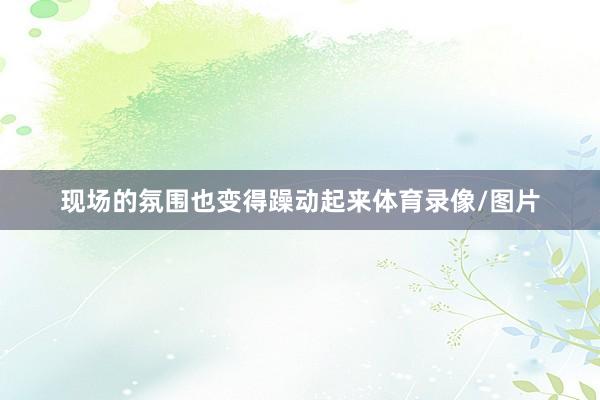 现场的氛围也变得躁动起来体育录像/图片