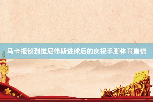 马卡报谈到维尼修斯进球后的庆祝手脚体育集锦