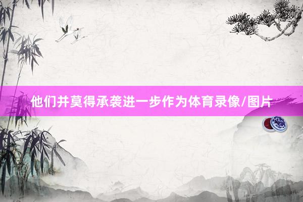 他们并莫得承袭进一步作为体育录像/图片