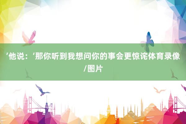 ’他说：‘那你听到我想问你的事会更惊诧体育录像/图片