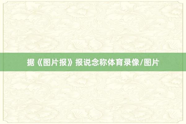 据《图片报》报说念称体育录像/图片