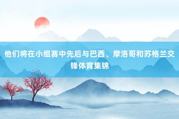 他们将在小组赛中先后与巴西、摩洛哥和苏格兰交锋体育集锦