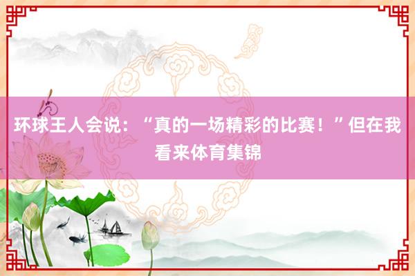 环球王人会说：“真的一场精彩的比赛！”但在我看来体育集锦