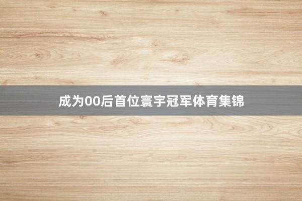 成为00后首位寰宇冠军体育集锦