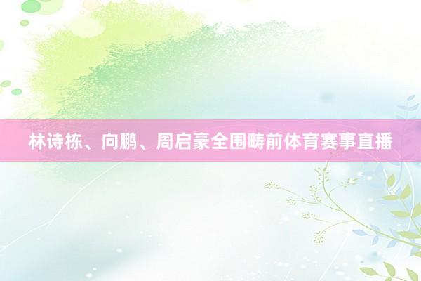 林诗栋、向鹏、周启豪全围畴前体育赛事直播