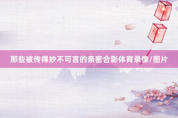 那些被传得妙不可言的亲密合影体育录像/图片