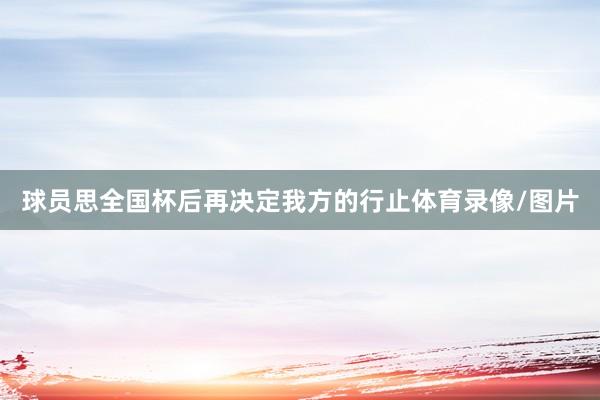 球员思全国杯后再决定我方的行止体育录像/图片