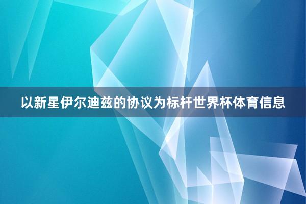 以新星伊尔迪兹的协议为标杆世界杯体育信息