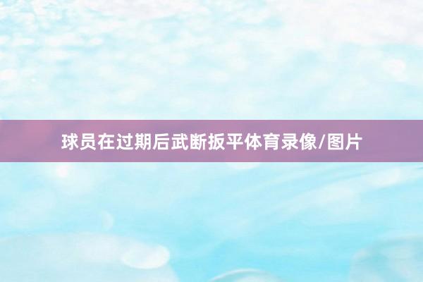 球员在过期后武断扳平体育录像/图片