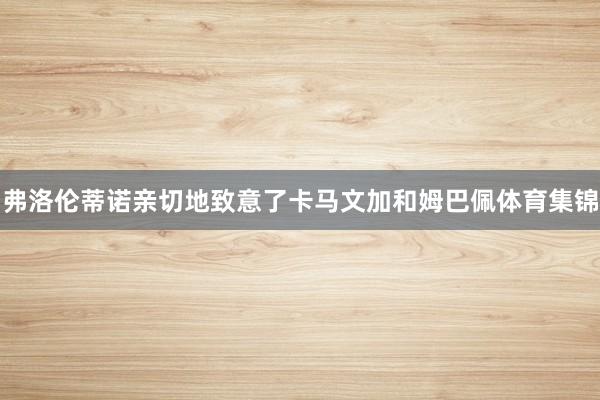 弗洛伦蒂诺亲切地致意了卡马文加和姆巴佩体育集锦