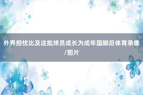 外界担忧比及这批球员成长为成年国脚后体育录像/图片